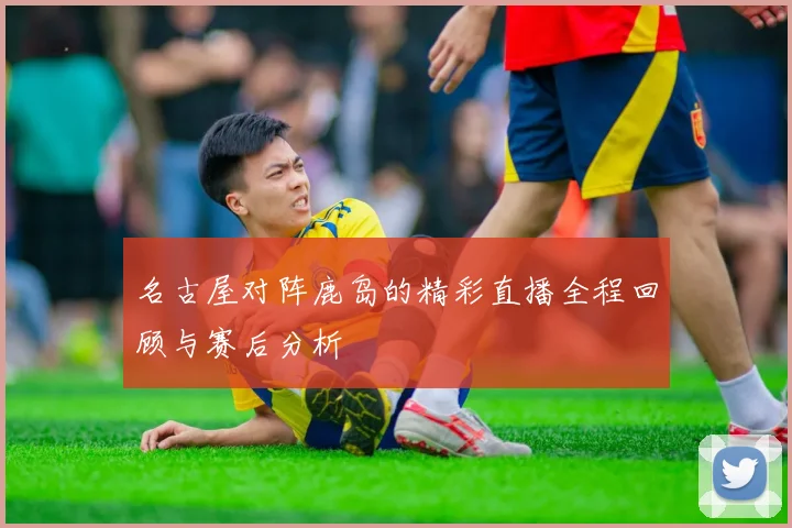 名古屋对阵鹿岛的精彩直播全程回顾与赛后分析