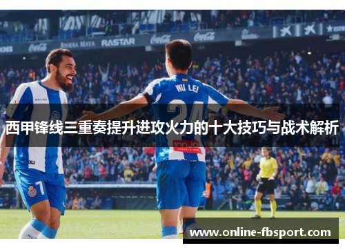 西甲锋线三重奏提升进攻火力的十大技巧与战术解析