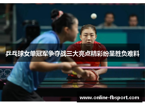 乒乓球女单冠军争夺战三大亮点精彩纷呈胜负难料