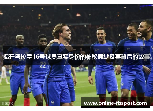 揭开乌拉圭16号球员真实身份的神秘面纱及其背后的故事